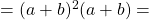 =(a+b)^2 (a+b)=